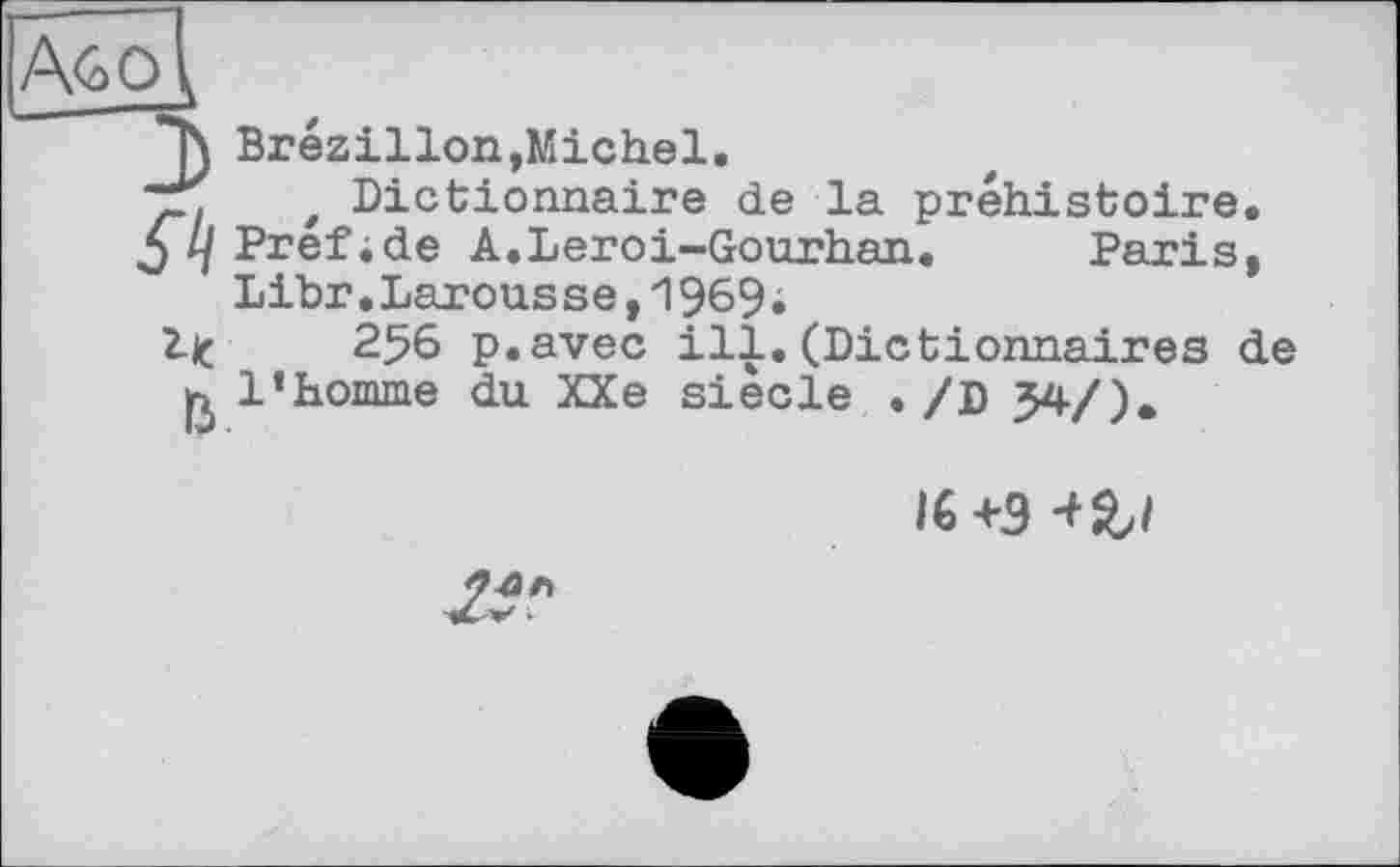 ﻿"h Brézillon,Michel.
ТГ t Dictionnaire de la préhistoire.
5 Ц Pref;de A.Leroi~Gourhan. Paris, Libr.Larousse,1969i
Ijç 256 p.avec ill. (Dictionnaires de ß l’homme du XXe siècle ./D 34/).
I6+9